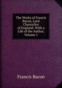 The Works of Francis Bacon, Lord Chancellor of England: With a Life of the Author, Volume 1