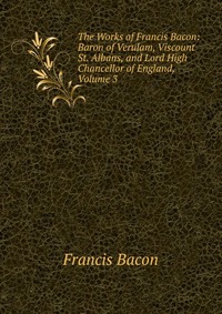 The Works of Francis Bacon: Baron of Verulam, Viscount St. Albans, and Lord High Chancellor of England, Volume 3