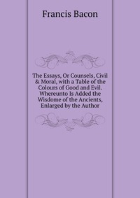 The Essays, Or Counsels, Civil & Moral, with a Table of the Colours of Good and Evil. Whereunto Is Added the Wisdome of the Ancients, Enlarged by the Author