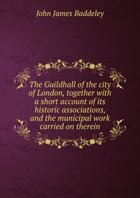 The Guildhall of the city of London, together with a short account of its historic associations, and the municipal work carried on therein