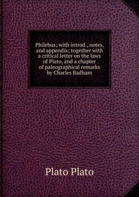 Philebus; with introd., notes, and appendix; together with a critical letter on the laws of Plato, and a chapter of paleographical remarks by Charles Badham