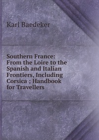 Southern France: From the Loire to the Spanish and Italian Frontiers, Including Corsica ; Handbook for Travellers