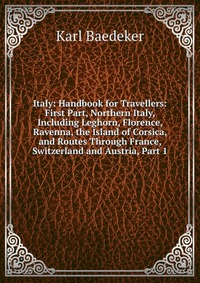 Italy: Handbook for Travellers: First Part, Northern Italy, Including Leghorn, Florence, Ravenna, the Island of Corsica, and Routes Through France, Switzerland and Austria, Part 1