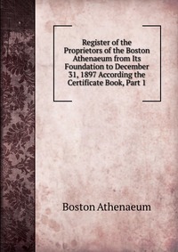 Register of the Proprietors of the Boston Athenaeum from Its Foundation to December 31, 1897 According the Certificate Book, Part 1