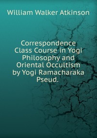 Correspondence Class Course in Yogi Philosophy and Oriental Occultism by Yogi Ramacharaka Pseud