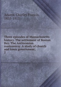 Three episodes of Massachusetts history. The settlement of Boston Bay. The Antinomian controversy. A study of church and town government;