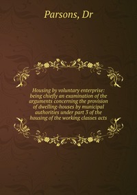 Housing by voluntary enterprise: being chiefly an examination of the arguments concerning the provision of dwelling-houses by municipal authorities under part 3 of the housing of the working 