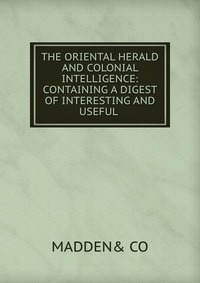 THE ORIENTAL HERALD AND COLONIAL INTELLIGENCE: CONTAINING A DIGEST OF INTERESTING AND USEFUL