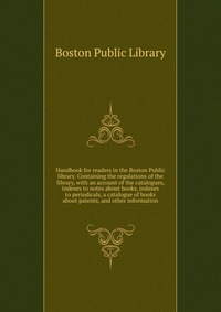 Handbook for readers in the Boston Public library. Containing the regulations of the library, with an account of the catalogues, indexes to notes about books, indexes to periodicals, a catalo