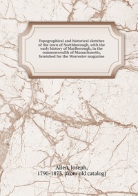 Topographical and historical sketches of the town of Northborough, with the early history of Marlborough, in the commonwealth of Massachusetts, furnished for the Worcester magazine