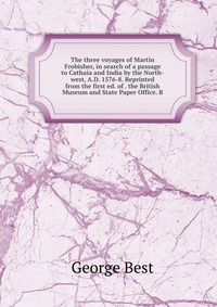 The three voyages of Martin Frobisher, in search of a passage to Cathaia and India by the North-west, A.D. 1576-8. Reprinted from the first ed. of . the British Museum and State Paper Office