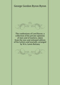 The confessions of Lord Byron; a collection of his private opinions of men and of matters, taken from the new and enlarged edition of his Letters and journals; arranged by W.A. Lewis Bettany