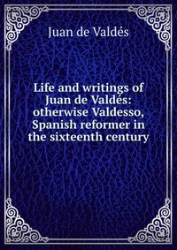 Life and writings of Juan de Valdes: otherwise Valdesso, Spanish reformer in the sixteenth century