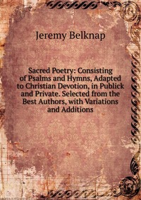 Sacred Poetry: Consisting of Psalms and Hymns, Adapted to Christian Devotion, in Publick and Private. Selected from the Best Authors, with Variations and Additions