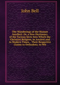 The Wanderings of the Human Intellect: Or, a New Dictionary of the Various Sects Into Which the Christian Religion, in Ancient and in Modern Times, . Their Respective Claims to Orthodoxy. to 