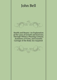 Health and Beauty: An Explanation of the Laws of Growth and Exercise; Through Which a Pleasing Contour, Symmetry of Form, and Graceful Carriage of the Body Are Acquired