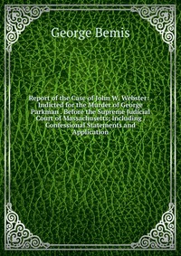 Report of the Case of John W. Webster: . Indicted for the Murder of George Parkman . Before the Supreme Judicial Court of Massachusetts; Including . Confessional Statements and Application