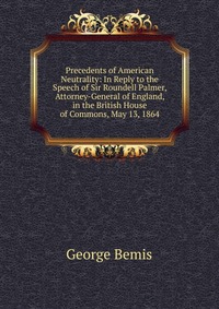 Precedents of American Neutrality: In Reply to the Speech of Sir Roundell Palmer, Attorney-General of England, in the British House of Commons, May 13, 1864