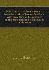 Benthamiana; or Select extracts from the works of Jeremy Bentham. With an outline of his opinions on the principal subjects discussed in his works