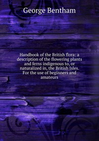 Handbook of the British flora: a description of the flowering plants and ferns indigenous to, or naturalized in, the British Isles. For the use of beginners and amateurs