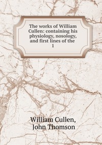 The works of William Cullen: containing his physiology, nosology, and first lines of the