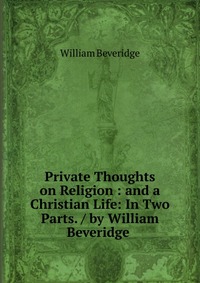 Private Thoughts on Religion : and a Christian Life: In Two Parts. / by William Beveridge