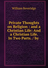 Private Thoughts on Religion : and a Christian Life: And a Christian Life. In Two Parts. / by