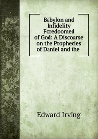 Babylon and Infidelity Foredoomed of God: A Discourse on the Prophecies of Daniel and the