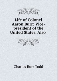 Life of Colonel Aaron Burr: Vice-president of the United States. Also