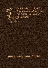 Self-Culture: Physical, Intellectual, Moral, and Spiritual : A Course of Lectures