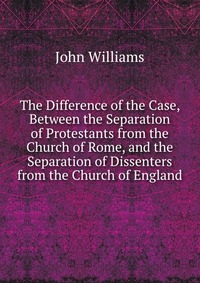 The Difference of the Case, Between the Separation of Protestants from the Church of Rome, and the Separation of Dissenters from the Church of England