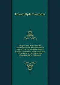 Religion and Policy and the Countenance and Assistance Each Should Give to the Other: With a Survey of the Power and Jurisdiction of the Pope in the Dominions of Other Princes, Volume 1