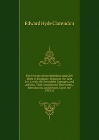 The History of the Rebellion and Civil Wars in England,: Begun in the Year 1641. with the Precedent Passages, and Actions, That Contributed Thereunto, . Restoration, and Return, Upon the 29Th