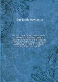 History of the Expedition Under the Command of Captains Lewis & Clarke to the Sources of the Missouri, Thence Across the Rocky Mountains and Down the . 1804-5-6 by Order of the Government