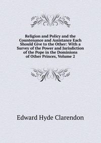 Religion and Policy and the Countenance and Assistance Each Should Give to the Other: With a Survey of the Power and Jurisdiction of the Pope in the Dominions of Other Princes, Volume 2