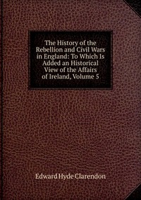 The History of the Rebellion and Civil Wars in England: To Which Is Added an Historical View of the Affairs of Ireland, Volume 5