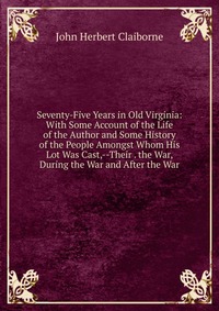 Seventy-Five Years in Old Virginia: With Some Account of the Life of the Author and Some History of the People Amongst Whom His Lot Was Cast,--Their . the War, During the War and After the Wa