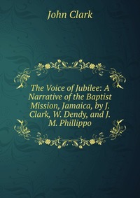 The Voice of Jubilee: A Narrative of the Baptist Mission, Jamaica, by J. Clark, W. Dendy, and J.M. Phillippo