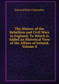 The History of the Rebellion and Civil Wars in England: To Which Is Added an Historical View of the Affairs of Ireland, Volume 8