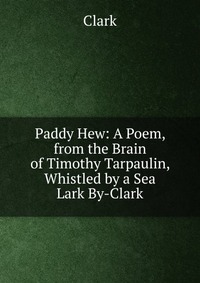 Paddy Hew: A Poem, from the Brain of Timothy Tarpaulin, Whistled by a Sea Lark By-Clark