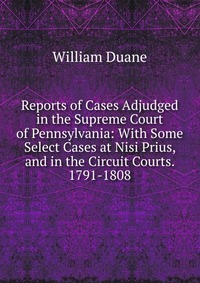 Reports of Cases Adjudged in the Supreme Court of Pennsylvania: With Some Select Cases at Nisi Prius, and in the Circuit Courts. 1791-1808