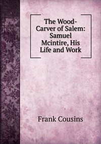 The Wood-Carver of Salem: Samuel Mcintire, His Life and Work