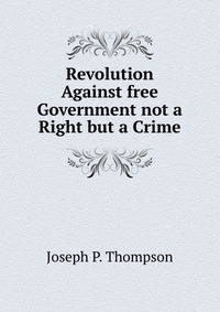 Revolution Against free Government not a Right but a Crime