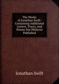 The Works of Jonathan Swift: Containing Additional Letters, Tracts, and Poems Not Hitherto Published