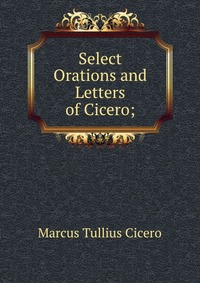 Marcus Tullius Cicero - «Select Orations and Letters of Cicero;»