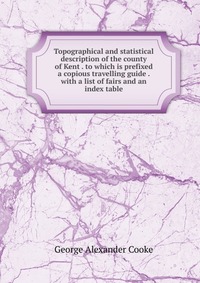 Topographical and statistical description of the county of Kent . to which is prefixed a copious travelling guide . with a list of fairs and an index table