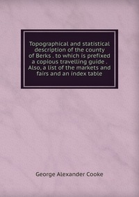 Topographical and statistical description of the county of Berks . to which is prefixed a copious travelling guide . Also, a list of the markets and fairs and an index table