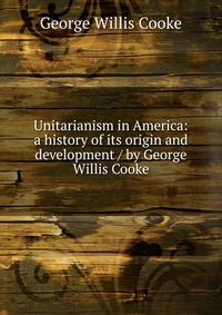 Unitarianism in America: a history of its origin and development / by George Willis Cooke