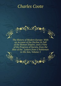 The History of Modern Europe: With an Account of the Decline & Fall of the Roman Empire; and a View of the Progress of Society, from the Rise of the . Letters from a Nobleman to His Son, 