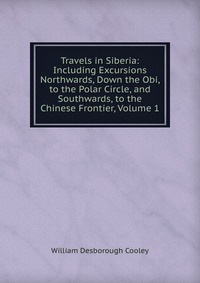 Travels in Siberia: Including Excursions Northwards, Down the Obi, to the Polar Circle, and Southwards, to the Chinese Frontier, Volume 1